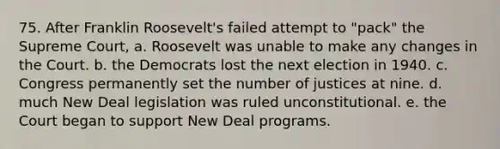75. After Franklin Roosevelt's failed attempt to "pack" the Supreme Court, a. Roosevelt was unable to make any changes in the Court. b. the Democrats lost the next election in 1940. c. Congress permanently set the number of justices at nine. d. much New Deal legislation was ruled unconstitutional. e. the Court began to support New Deal programs.