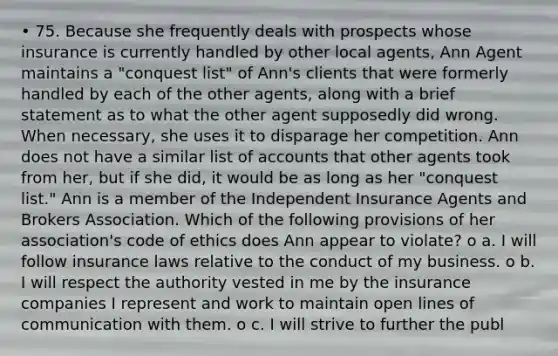 • 75. Because she frequently deals with prospects whose insurance is currently handled by other local agents, Ann Agent maintains a "conquest list" of Ann's clients that were formerly handled by each of the other agents, along with a brief statement as to what the other agent supposedly did wrong. When necessary, she uses it to disparage her competition. Ann does not have a similar list of accounts that other agents took from her, but if she did, it would be as long as her "conquest list." Ann is a member of the Independent Insurance Agents and Brokers Association. Which of the following provisions of her association's code of ethics does Ann appear to violate? o a. I will follow insurance laws relative to the conduct of my business. o b. I will respect the authority vested in me by the insurance companies I represent and work to maintain open lines of communication with them. o c. I will strive to further the publ