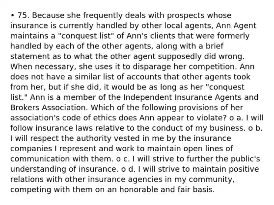 • 75. Because she frequently deals with prospects whose insurance is currently handled by other local agents, Ann Agent maintains a "conquest list" of Ann's clients that were formerly handled by each of the other agents, along with a brief statement as to what the other agent supposedly did wrong. When necessary, she uses it to disparage her competition. Ann does not have a similar list of accounts that other agents took from her, but if she did, it would be as long as her "conquest list." Ann is a member of the Independent Insurance Agents and Brokers Association. Which of the following provisions of her association's code of ethics does Ann appear to violate? o a. I will follow insurance laws relative to the conduct of my business. o b. I will respect the authority vested in me by the insurance companies I represent and work to maintain open lines of communication with them. o c. I will strive to further the public's understanding of insurance. o d. I will strive to maintain positive relations with other insurance agencies in my community, competing with them on an honorable and fair basis.