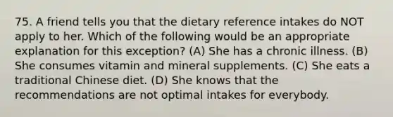 75. A friend tells you that the dietary reference intakes do NOT apply to her. Which of the following would be an appropriate explanation for this exception? (A) She has a chronic illness. (B) She consumes vitamin and mineral supplements. (C) She eats a traditional Chinese diet. (D) She knows that the recommendations are not optimal intakes for everybody.