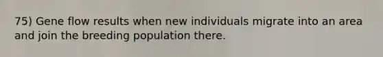 75) Gene flow results when new individuals migrate into an area and join the breeding population there.