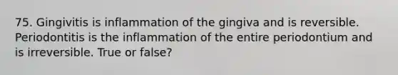 75. Gingivitis is inflammation of the gingiva and is reversible. Periodontitis is the inflammation of the entire periodontium and is irreversible. True or false?