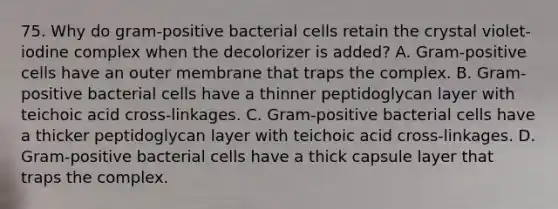 75. Why do gram-positive bacterial cells retain the crystal violet-iodine complex when the decolorizer is added? A. Gram-positive cells have an outer membrane that traps the complex. B. Gram-positive bacterial cells have a thinner peptidoglycan layer with teichoic acid cross-linkages. C. Gram-positive bacterial cells have a thicker peptidoglycan layer with teichoic acid cross-linkages. D. Gram-positive bacterial cells have a thick capsule layer that traps the complex.