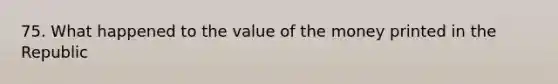 75. What happened to the value of the money printed in the Republic