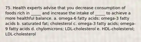 75. Health experts advise that you decrease consumption of foods rich in _____ and increase the intake of _____ to achieve a more healthful balance. a. omega-6 fatty acids; omega-3 fatty acids b. saturated fat; cholesterol c. omega-3 fatty acids; omega-9 fatty acids d. chylomicrons; LDL-cholesterol e. HDL-cholesterol; LDL-cholesterol