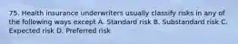 75. Health insurance underwriters usually classify risks in any of the following ways except A. Standard risk B. Substandard risk C. Expected risk D. Preferred risk