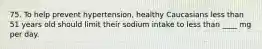 75. To help prevent hypertension, healthy Caucasians less than 51 years old should limit their sodium intake to less than ____ mg per day.