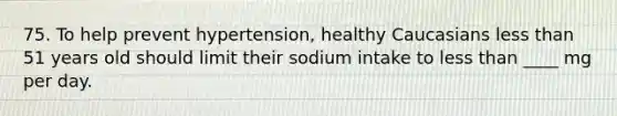 75. To help prevent hypertension, healthy Caucasians less than 51 years old should limit their sodium intake to less than ____ mg per day.