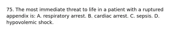 75. The most immediate threat to life in a patient with a ruptured appendix is: A. respiratory arrest. B. cardiac arrest. C. sepsis. D. hypovolemic shock.
