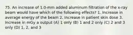 75. An increase of 1.0-mm added aluminum filtration of the x-ray beam would have which of the following effects? 1. Increase in average energy of the beam 2. Increase in patient skin dose 3. Increase in mGy a output (A) 1 only (B) 1 and 2 only (C) 2 and 3 only (D) 1, 2, and 3