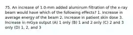 75. An increase of 1.0-mm added aluminum filtration of the x-ray beam would have which of the following effects? 1. Increase in average energy of the beam 2. Increase in patient skin dose 3. Increase in mGya output (A) 1 only (B) 1 and 2 only (C) 2 and 3 only (D) 1, 2, and 3