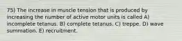 75) The increase in muscle tension that is produced by increasing the number of active motor units is called A) incomplete tetanus. B) complete tetanus. C) treppe. D) wave summation. E) recruitment.