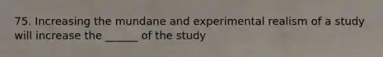 75. Increasing the mundane and experimental realism of a study will increase the ______ of the study