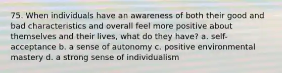 75. When individuals have an awareness of both their good and bad characteristics and overall feel more positive about themselves and their lives, what do they have? a. self-acceptance b. a sense of autonomy c. positive environmental mastery d. a strong sense of individualism