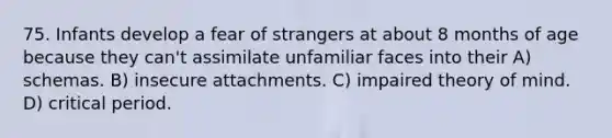 75. Infants develop a fear of strangers at about 8 months of age because they can't assimilate unfamiliar faces into their A) schemas. B) insecure attachments. C) impaired <a href='https://www.questionai.com/knowledge/kE9Ms30XPF-theory-of-mind' class='anchor-knowledge'>theory of mind</a>. D) <a href='https://www.questionai.com/knowledge/kr6CQKEUVb-critical-period' class='anchor-knowledge'>critical period</a>.