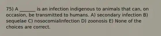 75) A _______ is an infection indigenous to animals that can, on occasion, be transmitted to humans. A) secondary infection B) sequelae C) nosocomialinfection D) zoonosis E) None of the choices are correct.