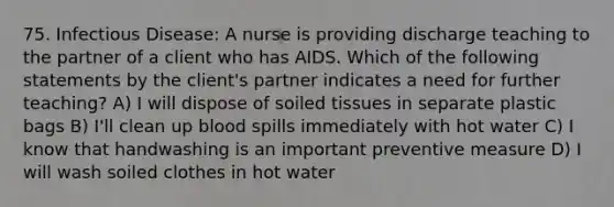 75. Infectious Disease: A nurse is providing discharge teaching to the partner of a client who has AIDS. Which of the following statements by the client's partner indicates a need for further teaching? A) I will dispose of soiled tissues in separate plastic bags B) I'll clean up blood spills immediately with hot water C) I know that handwashing is an important preventive measure D) I will wash soiled clothes in hot water