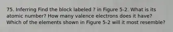 75. Inferring Find the block labeled ? in Figure 5-2. What is its atomic number? How many valence electrons does it have? Which of the elements shown in Figure 5-2 will it most resemble?