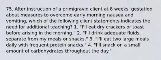 75. After instruction of a primigravid client at 8 weeks' gestation about measures to overcome early morning nausea and vomiting, which of the following client statements indicates the need for additional teaching? 1. "I'll eat dry crackers or toast before arising in the morning." 2. "I'll drink adequate fluids separate from my meals or snacks." 3. "I'll eat two large meals daily with frequent protein snacks." 4. "I'll snack on a small amount of carbohydrates throughout the day."