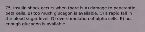 75. Insulin shock occurs when there is A) damage to pancreatic beta cells. B) too much glucagon is available. C) a rapid fall in the blood sugar level. D) overstimulation of alpha cells. E) not enough glucagon is available