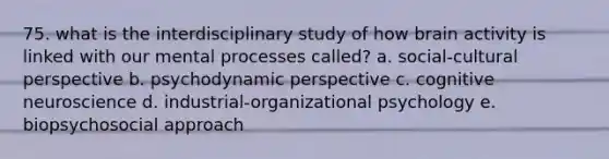 75. what is the interdisciplinary study of how brain activity is linked with our mental processes called? a. social-cultural perspective b. psychodynamic perspective c. cognitive neuroscience d. industrial-organizational psychology e. biopsychosocial approach