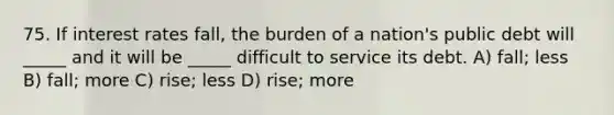 75. If interest rates fall, the burden of a nation's public debt will _____ and it will be _____ difficult to service its debt. A) fall; less B) fall; more C) rise; less D) rise; more