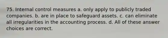 75. Internal control measures a. only apply to publicly traded companies. b. are in place to safeguard assets. c. can eliminate all irregularities in the accounting process. d. All of these answer choices are correct.