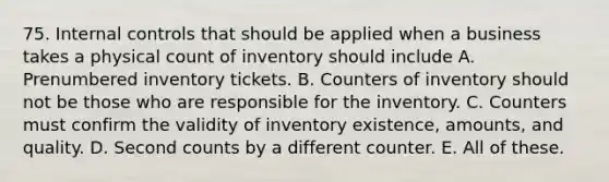 75. <a href='https://www.questionai.com/knowledge/kjj42owoAP-internal-control' class='anchor-knowledge'>internal control</a>s that should be applied when a business takes a physical count of inventory should include A. Prenumbered inventory tickets. B. Counters of inventory should not be those who are responsible for the inventory. C. Counters must confirm the validity of inventory existence, amounts, and quality. D. Second counts by a different counter. E. All of these.