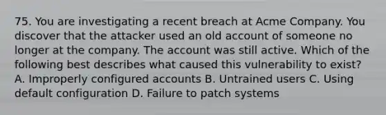 75. You are investigating a recent breach at Acme Company. You discover that the attacker used an old account of someone no longer at the company. The account was still active. Which of the following best describes what caused this vulnerability to exist? A. Improperly configured accounts B. Untrained users C. Using default configuration D. Failure to patch systems