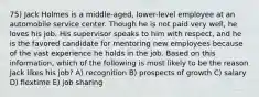 75) Jack Holmes is a middle-aged, lower-level employee at an automobile service center. Though he is not paid very well, he loves his job. His supervisor speaks to him with respect, and he is the favored candidate for mentoring new employees because of the vast experience he holds in the job. Based on this information, which of the following is most likely to be the reason Jack likes his job? A) recognition B) prospects of growth C) salary D) flextime E) job sharing