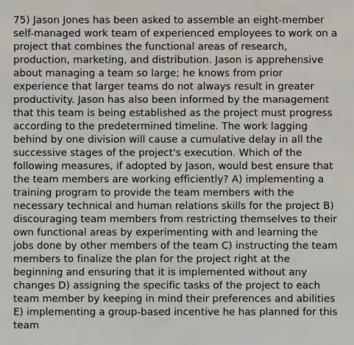 75) Jason Jones has been asked to assemble an eight-member self-managed work team of experienced employees to work on a project that combines the functional areas of research, production, marketing, and distribution. Jason is apprehensive about managing a team so large; he knows from prior experience that larger teams do not always result in greater productivity. Jason has also been informed by the management that this team is being established as the project must progress according to the predetermined timeline. The work lagging behind by one division will cause a cumulative delay in all the successive stages of the project's execution. Which of the following measures, if adopted by Jason, would best ensure that the team members are working efficiently? A) implementing a training program to provide the team members with the necessary technical and human relations skills for the project B) discouraging team members from restricting themselves to their own functional areas by experimenting with and learning the jobs done by other members of the team C) instructing the team members to finalize the plan for the project right at the beginning and ensuring that it is implemented without any changes D) assigning the specific tasks of the project to each team member by keeping in mind their preferences and abilities E) implementing a group-based incentive he has planned for this team