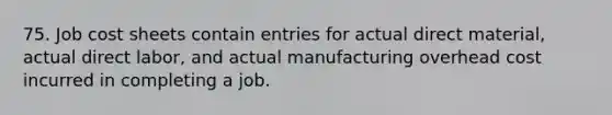 75. Job cost sheets contain entries for actual direct material, actual direct labor, and actual manufacturing overhead cost incurred in completing a job.