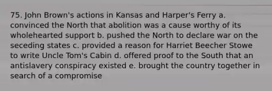 75. John Brown's actions in Kansas and Harper's Ferry a. convinced the North that abolition was a cause worthy of its wholehearted support b. pushed the North to declare war on the seceding states c. provided a reason for Harriet Beecher Stowe to write Uncle Tom's Cabin d. offered proof to the South that an antislavery conspiracy existed e. brought the country together in search of a compromise