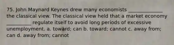 75. John Maynard Keynes drew many economists ______________ the classical view. The classical view held that a market economy __________ regulate itself to avoid long periods of excessive unemployment. a. toward; can b. toward; cannot c. away from; can d. away from; cannot