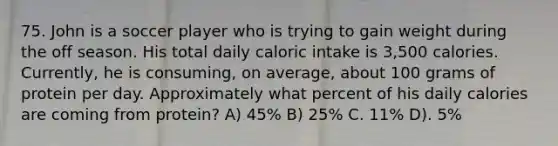 75. John is a soccer player who is trying to gain weight during the off season. His total daily caloric intake is 3,500 calories. Currently, he is consuming, on average, about 100 grams of protein per day. Approximately what percent of his daily calories are coming from protein? A) 45% B) 25% C. 11% D). 5%