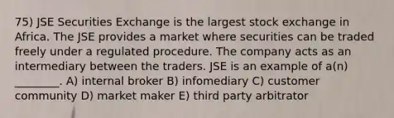 75) JSE Securities Exchange is the largest stock exchange in Africa. The JSE provides a market where securities can be traded freely under a regulated procedure. The company acts as an intermediary between the traders. JSE is an example of a(n) ________. A) internal broker B) infomediary C) customer community D) market maker E) third party arbitrator