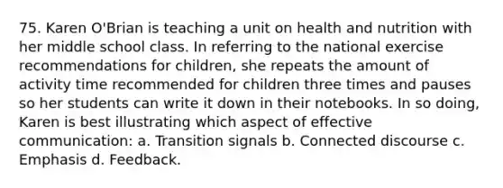 75. Karen O'Brian is teaching a unit on health and nutrition with her middle school class. In referring to the national exercise recommendations for children, she repeats the amount of activity time recommended for children three times and pauses so her students can write it down in their notebooks. In so doing, Karen is best illustrating which aspect of effective communication: a. Transition signals b. Connected discourse c. Emphasis d. Feedback.