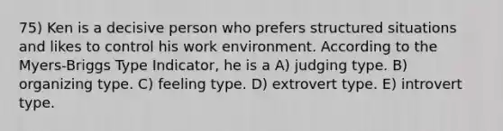 75) Ken is a decisive person who prefers structured situations and likes to control his work environment. According to the Myers-Briggs Type Indicator, he is a A) judging type. B) organizing type. C) feeling type. D) extrovert type. E) introvert type.