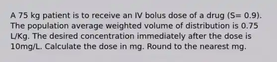 A 75 kg patient is to receive an IV bolus dose of a drug (S= 0.9). The population average weighted volume of distribution is 0.75 L/Kg. The desired concentration immediately after the dose is 10mg/L. Calculate the dose in mg. Round to the nearest mg.