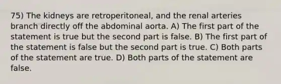 75) The kidneys are retroperitoneal, and the renal arteries branch directly off the abdominal aorta. A) The first part of the statement is true but the second part is false. B) The first part of the statement is false but the second part is true. C) Both parts of the statement are true. D) Both parts of the statement are false.