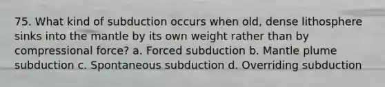 75. What kind of subduction occurs when old, dense lithosphere sinks into the mantle by its own weight rather than by compressional force? a. Forced subduction b. Mantle plume subduction c. Spontaneous subduction d. Overriding subduction