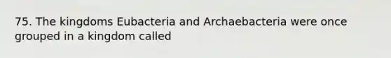 75. The kingdoms Eubacteria and Archaebacteria were once grouped in a kingdom called