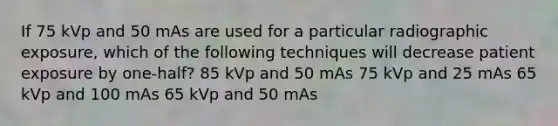 If 75 kVp and 50 mAs are used for a particular radiographic exposure, which of the following techniques will decrease patient exposure by one-half? 85 kVp and 50 mAs 75 kVp and 25 mAs 65 kVp and 100 mAs 65 kVp and 50 mAs