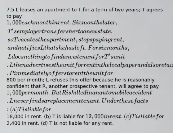 7.5 L leases an apartment to T for a term of two years; T agrees to pay 1,000 each month in rent. Six months later, T's employer transfers her to a new state, so T vacates the apartment, stops paying rent, and notifies L that she has left. For six months, L does nothing to find a new tenant for T's unit. L then advertises the unit for rent in the local paper and also retains a real estate broker to find a tenant. P immediately offers to rent the unit for800 per month; L refuses this offer because he is reasonably confident that R, another prospective tenant, will agree to pay 1,000 per month. But R is killed in an automobile accident. L never finds a replacement tenant. Under these facts: (a) T is liable for18,000 in rent. (b) T is liable for 12,000 in rent. (c) T is liable for2,400 in rent. (d) T is not liable for any rent.