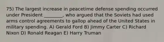 75) The largest increase in peacetime defense spending occurred under President ________, who argued that the Soviets had used arms control agreements to gallop ahead of the United States in military spending. A) Gerald Ford B) Jimmy Carter C) Richard Nixon D) Ronald Reagan E) Harry Truman