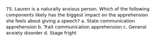 75. Lauren is a naturally anxious person. Which of the following components likely has the biggest impact on the apprehension she feels about giving a speech? a. State communication apprehension b. Trait communication apprehension c. General anxiety disorder d. Stage fright