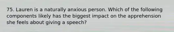 75. Lauren is a naturally anxious person. Which of the following components likely has the biggest impact on the apprehension she feels about giving a speech?