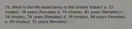 75. What is the life expectancy in the United States? a. 72 (males), 78 years (females) b. 76 (males), 81 years (females) c. 78 (males), 76 years (females) d. 78 (males), 89 years (females) e. 90 (males), 72 years (females)