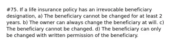 #75. If a life insurance policy has an irrevocable beneficiary designation, a) The beneficiary cannot be changed for at least 2 years. b) The owner can always change the beneficiary at will. c) The beneficiary cannot be changed. d) The beneficiary can only be changed with written permission of the beneficiary.