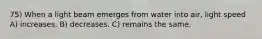 75) When a light beam emerges from water into air, light speed A) increases. B) decreases. C) remains the same.
